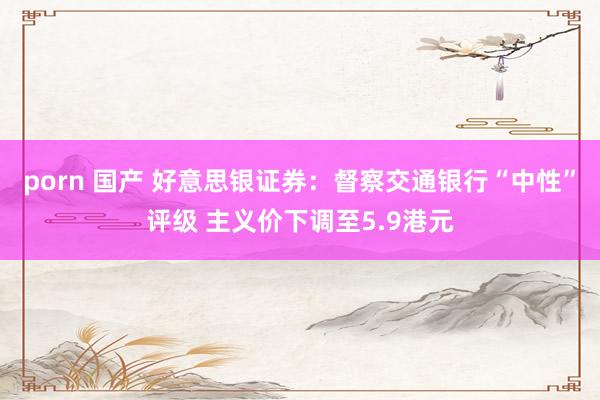 porn 国产 好意思银证券：督察交通银行“中性”评级 主义价下调至5.9港元