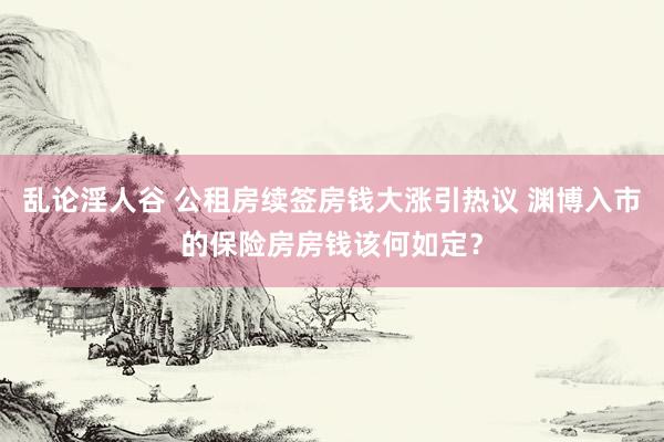 乱论淫人谷 公租房续签房钱大涨引热议 渊博入市的保险房房钱该何如定？