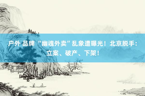 户外 品牌 “幽魂外卖”乱象遭曝光！北京脱手：立案、破产、下架！