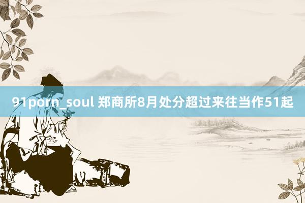 91porn_soul 郑商所8月处分超过来往当作51起