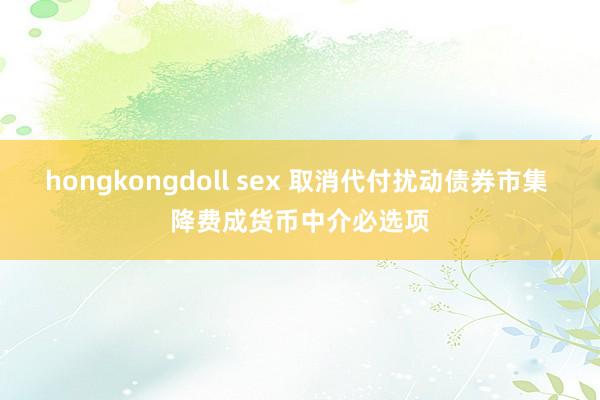 hongkongdoll sex 取消代付扰动债券市集 降费成货币中介必选项