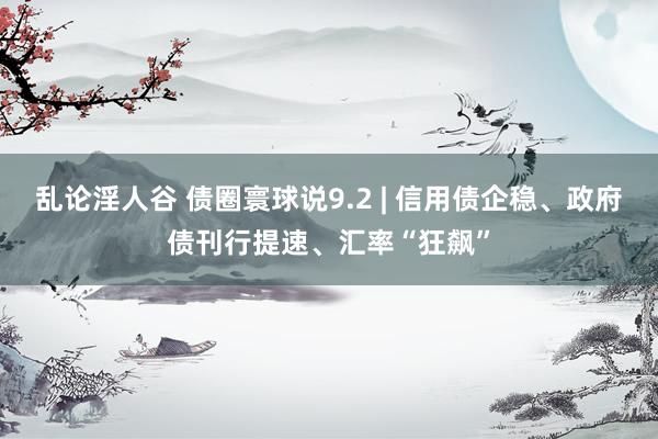 乱论淫人谷 债圈寰球说9.2 | 信用债企稳、政府债刊行提速、汇率“狂飙”
