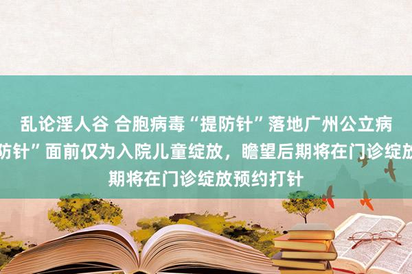 乱论淫人谷 合胞病毒“提防针”落地广州公立病院 该“提防针”面前仅为入院儿童绽放，瞻望后期将在门诊绽放预约打针