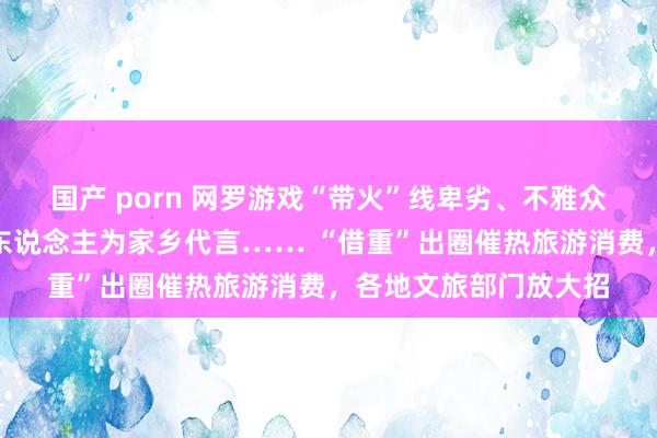 国产 porn 网罗游戏“带火”线卑劣、不雅众追剧打卡拍摄地、名东说念主为家乡代言…… “借重”出圈催热旅游消费，各地文旅部门放大招