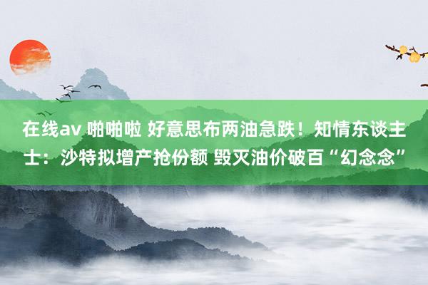 在线av 啪啪啦 好意思布两油急跌！知情东谈主士：沙特拟增产抢份额 毁灭油价破百“幻念念”