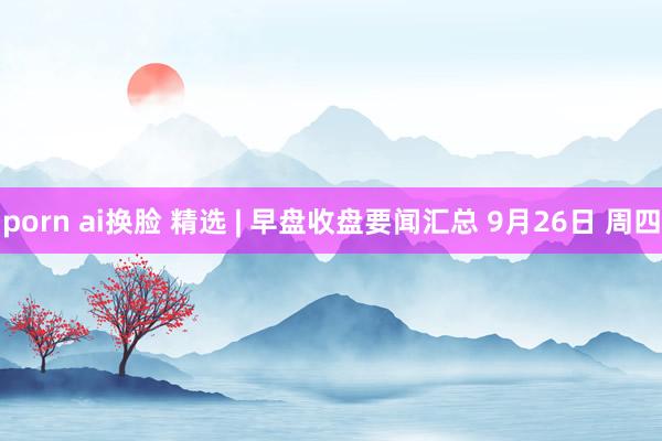porn ai换脸 精选 | 早盘收盘要闻汇总 9月26日 周四