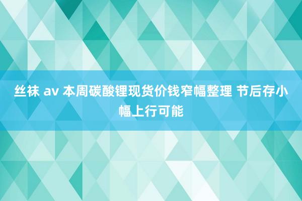 丝袜 av 本周碳酸锂现货价钱窄幅整理 节后存小幅上行可能
