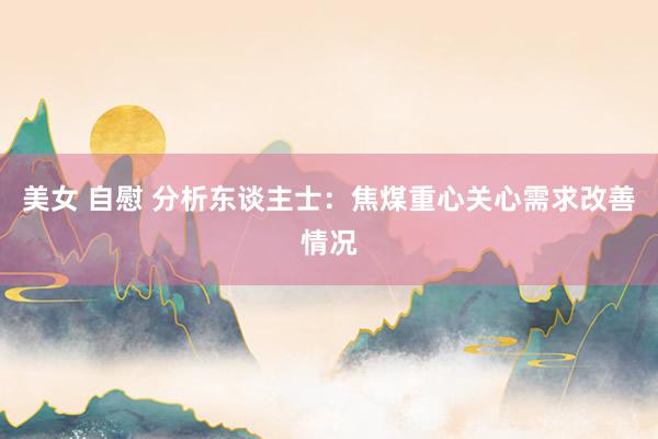 美女 自慰 分析东谈主士：焦煤重心关心需求改善情况