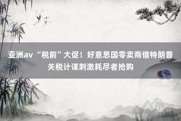 亚洲av “税前”大促！好意思国零卖商借特朗普关税计谋刺激耗尽者抢购