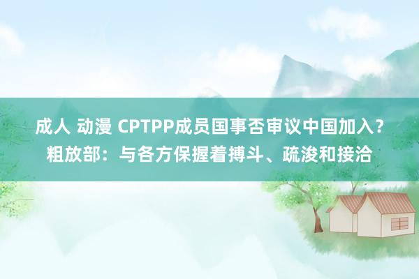 成人 动漫 CPTPP成员国事否审议中国加入？粗放部：与各方保握着搏斗、疏浚和接洽