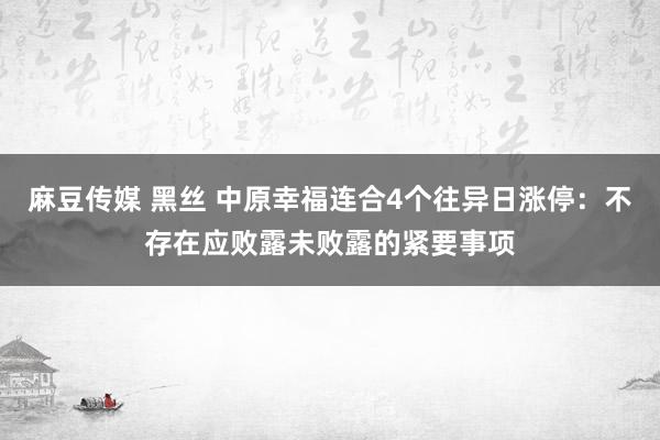 麻豆传媒 黑丝 中原幸福连合4个往异日涨停：不存在应败露未败露的紧要事项