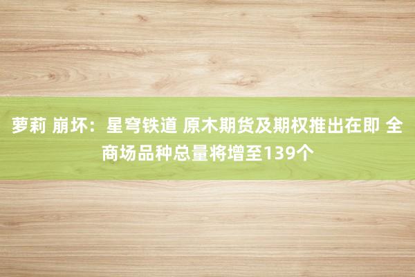 萝莉 崩坏：星穹铁道 原木期货及期权推出在即 全商场品种总量将增至139个