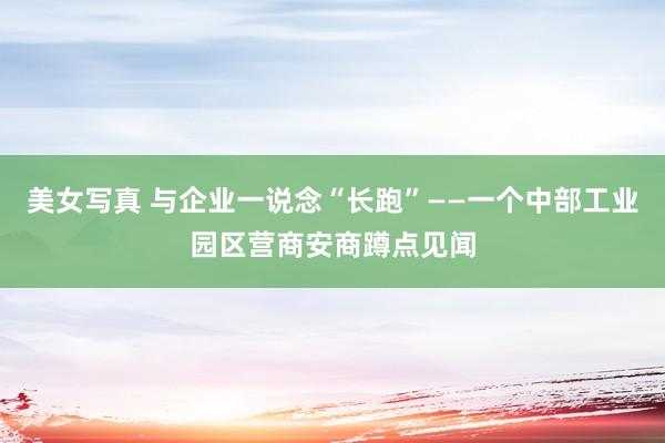 美女写真 与企业一说念“长跑”——一个中部工业园区营商安商蹲点见闻