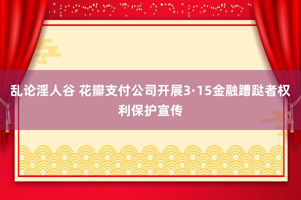 乱论淫人谷 花瓣支付公司开展3·15金融蹧跶者权利保护宣传