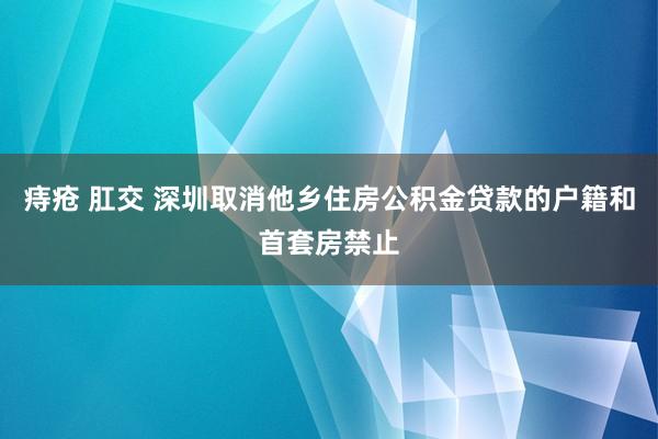 痔疮 肛交 深圳取消他乡住房公积金贷款的户籍和首套房禁止