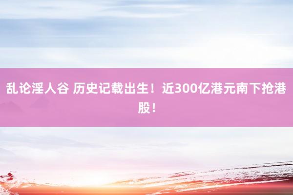乱论淫人谷 历史记载出生！近300亿港元南下抢港股！