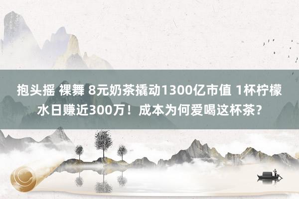抱头摇 裸舞 8元奶茶撬动1300亿市值 1杯柠檬水日赚近300万！成本为何爱喝这杯茶？