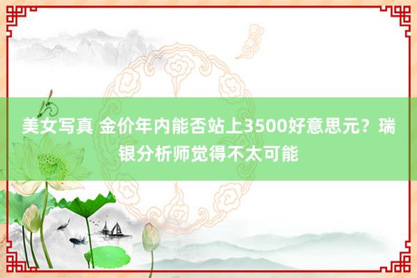 美女写真 金价年内能否站上3500好意思元？瑞银分析师觉得不太可能