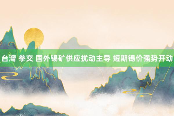 台灣 拳交 国外锡矿供应扰动主导 短期锡价强势开动