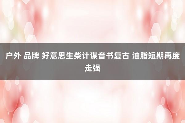 户外 品牌 好意思生柴计谋音书复古 油脂短期再度走强