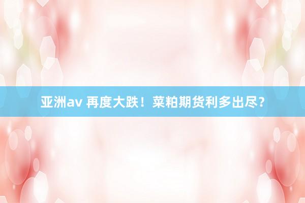 亚洲av 再度大跌！菜粕期货利多出尽？